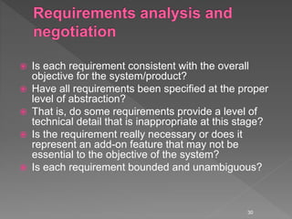  Is each requirement consistent with the overall
objective for the system/product?
 Have all requirements been specified at the proper
level of abstraction?
 That is, do some requirements provide a level of
technical detail that is inappropriate at this stage?
 Is the requirement really necessary or does it
represent an add-on feature that may not be
essential to the objective of the system?
 Is each requirement bounded and unambiguous?
30
 