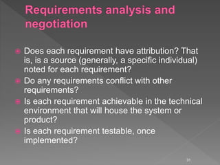  Does each requirement have attribution? That
is, is a source (generally, a specific individual)
noted for each requirement?
 Do any requirements conflict with other
requirements?
 Is each requirement achievable in the technical
environment that will house the system or
product?
 Is each requirement testable, once
implemented?
31
 
