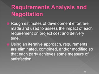  Rough estimates of development effort are
made and used to assess the impact of each
requirement on project cost and delivery
time.
 Using an iterative approach, requirements
are eliminated, combined, and/or modified so
that each party achieves some measure of
satisfaction.
32
 