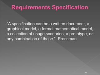 “A specification can be a written document, a
graphical model, a formal mathematical model,
a collection of usage scenarios, a prototype, or
any combination of these.” Pressman
33
 