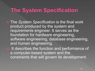  The System Specification is the final work
product produced by the system and
requirements engineer. It serves as the
foundation for hardware engineering,
software engineering, database engineering,
and human engineering.
 It describes the function and performance of
a computer-based system and the
constraints that will govern its development.
34
 