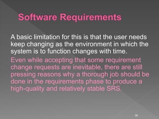 A basic limitation for this is that the user needs
keep changing as the environment in which the
system is to function changes with time.
Even while accepting that some requirement
change requests are inevitable, there are still
pressing reasons why a thorough job should be
done in the requirements phase to produce a
high-quality and relatively stable SRS.
38
 