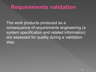 The work products produced as a
consequence of requirements engineering (a
system specification and related information)
are assessed for quality during a validation
step.
47
 