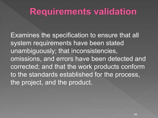 Examines the specification to ensure that all
system requirements have been stated
unambiguously; that inconsistencies,
omissions, and errors have been detected and
corrected; and that the work products conform
to the standards established for the process,
the project, and the product.
48
 