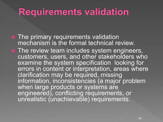  The primary requirements validation
mechanism is the formal technical review.
 The review team includes system engineers,
customers, users, and other stakeholders who
examine the system specification looking for
errors in content or interpretation, areas where
clarification may be required, missing
information, inconsistencies (a major problem
when large products or systems are
engineered), conflicting requirements, or
unrealistic (unachievable) requirements.
49
 