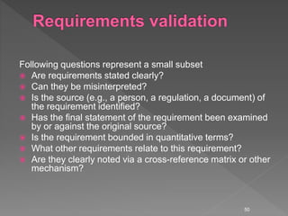 Following questions represent a small subset
 Are requirements stated clearly?
 Can they be misinterpreted?
 Is the source (e.g., a person, a regulation, a document) of
the requirement identified?
 Has the final statement of the requirement been examined
by or against the original source?
 Is the requirement bounded in quantitative terms?
 What other requirements relate to this requirement?
 Are they clearly noted via a cross-reference matrix or other
mechanism?
50
 
