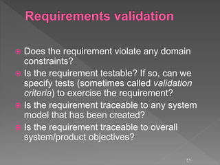  Does the requirement violate any domain
constraints?
 Is the requirement testable? If so, can we
specify tests (sometimes called validation
criteria) to exercise the requirement?
 Is the requirement traceable to any system
model that has been created?
 Is the requirement traceable to overall
system/product objectives?
51
 