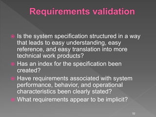  Is the system specification structured in a way
that leads to easy understanding, easy
reference, and easy translation into more
technical work products?
 Has an index for the specification been
created?
 Have requirements associated with system
performance, behavior, and operational
characteristics been clearly stated?
 What requirements appear to be implicit?
52
 