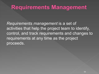 Requirements management is a set of
activities that help the project team to identify,
control, and track requirements and changes to
requirements at any time as the project
proceeds.
53
 