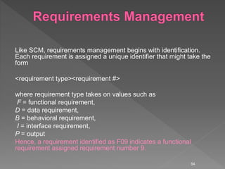 Like SCM, requirements management begins with identification.
Each requirement is assigned a unique identifier that might take the
form
<requirement type><requirement #>
where requirement type takes on values such as
F = functional requirement,
D = data requirement,
B = behavioral requirement,
I = interface requirement,
P = output
Hence, a requirement identified as F09 indicates a functional
requirement assigned requirement number 9.
54
 