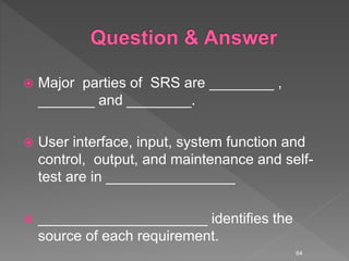  Major parties of SRS are ________ ,
_______ and ________.
 User interface, input, system function and
control, output, and maintenance and self-
test are in ________________
 _____________________ identifies the
source of each requirement.
64
 