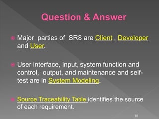  Major parties of SRS are Client , Developer
and User.
 User interface, input, system function and
control, output, and maintenance and self-
test are in System Modeling.
 Source Traceability Table identifies the source
of each requirement.
65
 
