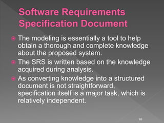  The modeling is essentially a tool to help
obtain a thorough and complete knowledge
about the proposed system.
 The SRS is written based on the knowledge
acquired during analysis.
 As converting knowledge into a structured
document is not straightforward,
specification itself is a major task, which is
relatively independent.
66
 