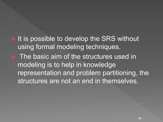  It is possible to develop the SRS without
using formal modeling techniques.
 The basic aim of the structures used in
modeling is to help in knowledge
representation and problem partitioning, the
structures are not an end in themselves.
68
 