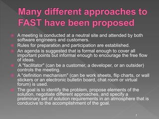  A meeting is conducted at a neutral site and attended by both
software engineers and customers.
 Rules for preparation and participation are established.
 An agenda is suggested that is formal enough to cover all
important points but informal enough to encourage the free flow
of ideas.
 A "facilitator" (can be a customer, a developer, or an outsider)
controls the meeting.
 A "definition mechanism" (can be work sheets, flip charts, or wall
stickers or an electronic bulletin board, chat room or virtual
forum) is used.
 The goal is to identify the problem, propose elements of the
solution, negotiate different approaches, and specify a
preliminary set of solution requirements in an atmosphere that is
conducive to the accomplishment of the goal.
7
 
