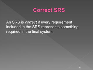 An SRS is correct if every requirement
included in the SRS represents something
required in the final system.
71
 