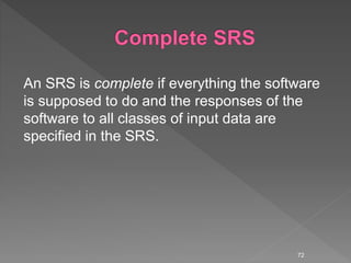 An SRS is complete if everything the software
is supposed to do and the responses of the
software to all classes of input data are
specified in the SRS.
72
 