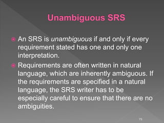  An SRS is unambiguous if and only if every
requirement stated has one and only one
interpretation.
 Requirements are often written in natural
language, which are inherently ambiguous. If
the requirements are specified in a natural
language, the SRS writer has to be
especially careful to ensure that there are no
ambiguities.
73
 