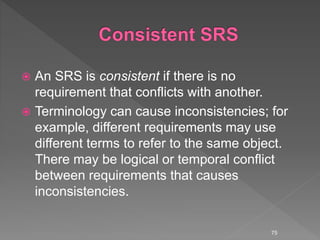  An SRS is consistent if there is no
requirement that conflicts with another.
 Terminology can cause inconsistencies; for
example, different requirements may use
different terms to refer to the same object.
There may be logical or temporal conflict
between requirements that causes
inconsistencies.
75
 