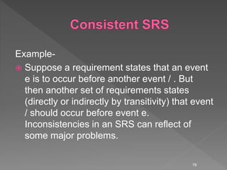 Example-
 Suppose a requirement states that an event
e is to occur before another event / . But
then another set of requirements states
(directly or indirectly by transitivity) that event
/ should occur before event e.
Inconsistencies in an SRS can reflect of
some major problems.
76
 