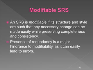  An SRS is modifiable if its structure and style
are such that any necessary change can be
made easily while preserving completeness
and consistency.
 Presence of redundancy is a major
hindrance to modifiability, as it can easily
lead to errors.
78
 