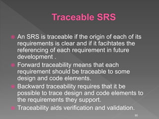  An SRS is traceable if the origin of each of its
requirements is clear and if it facihtates the
referencing of each requirement in future
development .
 Forward traceability means that each
requirement should be traceable to some
design and code elements.
 Backward traceability requires that it be
possible to trace design and code elements to
the requirements they support.
 Traceability aids verification and validation.
80
 
