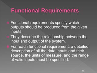  Functional requirements specify which
outputs should be produced from the given
inputs.
 They describe the relationship between the
input and output of the system.
 For each functional requirement, a detailed
description of all the data inputs and their
source, the units of measure, and the range
of valid inputs must be specified.
82
 