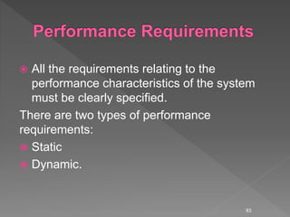  All the requirements relating to the
performance characteristics of the system
must be clearly specified.
There are two types of performance
requirements:
 Static
 Dynamic.
83
 
