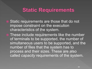  Static requirements are those that do not
impose constraint on the execution
characteristics of the system.
 These include requirements like the number
of terminals to be supported, the number of
simultaneous users to be supported, and the
number of files that the system has to
process and their sizes. These are also
called capacity requirements of the system.
84
 