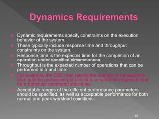  Dynamic requirements specify constraints on the execution
behavior of the system.
 These typically include response time and throughput
constraints on the system.
 Response time is the expected time for the completion of an
operation under specified circumstances.
 Throughput is the expected number of operations that can be
performed in a unit time.
 For example, the SRS may specify the number of transactions
that must be processed per unit time, or what the response time
for a particular command should be.
 Acceptable ranges of the different performance parameters
should be specified, as well as acceptable performance for both
normal and peak workload conditions.
85
 