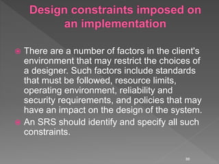  There are a number of factors in the client's
environment that may restrict the choices of
a designer. Such factors include standards
that must be followed, resource limits,
operating environment, reliability and
security requirements, and policies that may
have an impact on the design of the system.
 An SRS should identify and specify all such
constraints.
86
 