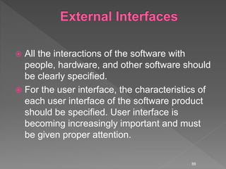  All the interactions of the software with
people, hardware, and other software should
be clearly specified.
 For the user interface, the characteristics of
each user interface of the software product
should be specified. User interface is
becoming increasingly important and must
be given proper attention.
88
 