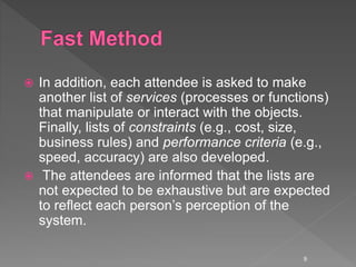  In addition, each attendee is asked to make
another list of services (processes or functions)
that manipulate or interact with the objects.
Finally, lists of constraints (e.g., cost, size,
business rules) and performance criteria (e.g.,
speed, accuracy) are also developed.
 The attendees are informed that the lists are
not expected to be exhaustive but are expected
to reflect each person’s perception of the
system.
9
 