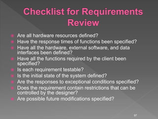  Are all hardware resources defined?
 Have the response times of functions been specified?
 Have all the hardware, external software, and data
interfaces been defined?
 Have all the functions required by the client been
specified?
 Is each requirement testable?
 Is the initial state of the system defined?
 Are the responses to exceptional conditions specified?
 Does the requirement contain restrictions that can be
controlled by the designer?
 Are possible future modifications specified?
97
 