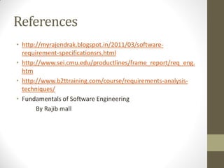 References
• http://myrajendrak.blogspot.in/2011/03/software-
requirement-specificationsrs.html
• http://www.sei.cmu.edu/productlines/frame_report/req_eng.
htm
• http://www.b2ttraining.com/course/requirements-analysis-
techniques/
• Fundamentals of Software Engineering
By Rajib mall
 