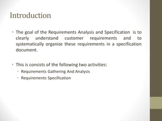 Introduction
• The goal of the Requirements Analysis and Specification is to
clearly understand customer requirements and to
systematically organize these requirements in a specification
document.
• This is consists of the following two activities:
• Requirements Gathering And Analysis
• Requirements Specification
 