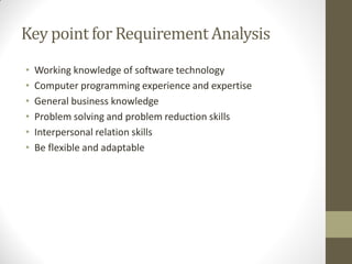 Key point for Requirement Analysis
• Working knowledge of software technology
• Computer programming experience and expertise
• General business knowledge
• Problem solving and problem reduction skills
• Interpersonal relation skills
• Be flexible and adaptable
 
