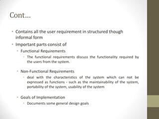Cont…
• Contains all the user requirement in structured though
informal form
• Important parts consist of
• Functional Requirements
• The functional requirements discuss the functionality required by
the users from the system.
• Non-Functional Requirements
• deal with the characteristics of the system which can not be
expressed as functions - such as the maintainability of the system,
portability of the system, usability of the system
• Goals of Implementation
• Documents some general design goals
 