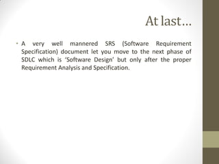 At last…
• A very well mannered SRS (Software Requirement
Specification) document let you move to the next phase of
SDLC which is ‘Software Design’ but only after the proper
Requirement Analysis and Specification.
 