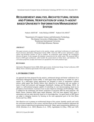 International Journal of Computer Science & Information Technology (IJCSIT) Vol 6, No 5, December 2014
DOI:10.5121/ijcsit.2014.6605 73
REQUIREMENT ANALYSIS, ARCHITECTURAL DESIGN
AND FORMAL VERIFICATION OF A MULTI-AGENT
BASED UNIVERSITY INFORMATION MANAGEMENT
SYSTEM
Nadeem AKHTAR1
Aisha Shafique GHORI1
Nadeem SALAMAT2
1
Department of Computer Science and Information Technology,
The Islamia University of Bahawalpur, Pakistan
2
Karakoram International University
15100-Gilgit-Biltastan, Pakistan
ABSTRACT
This paper presents an approach based on the analysis, design, and formal verification of a multi-agent
based university Information Management System (IMS). University IMS accesses information, creates
reports and facilitates teachers as well as students. An orchestrator agent manages the coordination
between all agents. It also manages the database connectivity for the whole system. The proposed IMS is
based on BDI agent architecture, which models the system based on belief, desire, and intentions. The
correctness properties of safety and liveness are specified by First-order predicate logic.
KEYWORDS
Information Management System (IMS), Multi-agent system, Architectural design, Formal verification, BDI
(Belief, Desire, Intention) agent model, First-order predicate logic.
1. INTRODUCTION
An approach has been proposed for the analysis, architectural design and formal verification of an
Information Management System (IMS). A multi-agent based architecture is suitable for such a
system. In a multi-agent system applications are designed in terms of autonomous software
entities called agents that flexibly achieve their objectives by interacting with one another in
terms of high level protocols and languages [Zambonelli, Jennings and Wooldridge, 2003]. An
Agent is a self-contained program capable of controlling its own decision-making, based on its
perception of environment, in pursuit of one or more objectives [Jennings and Wooldridge, 1996].
A method for the architecture and formal verification of university IMS has been proposed. The
Belief, Desire, Intention (BDI) agent model [Bratman, 1987] has been adopted. Each agent is
autonomous and can make decisions based on its knowledge-base. An agent based on BDI theory
can adapt to changing situations by focusing on the most appropriate goal at the time [Rens,
Ferrein and Van, 2009].
Our objectives are to propose an architectural design of the system; formally specify and verify
the correctness properties of the system; and then based on this formal foundation implement the
system using an agent-based programming framework. Major agent programming platforms are;
JACK [Howden et al., 2001] [Busetta et al., 1999], AgentSpeak (L) [Rao, 1996] and 3APL
 