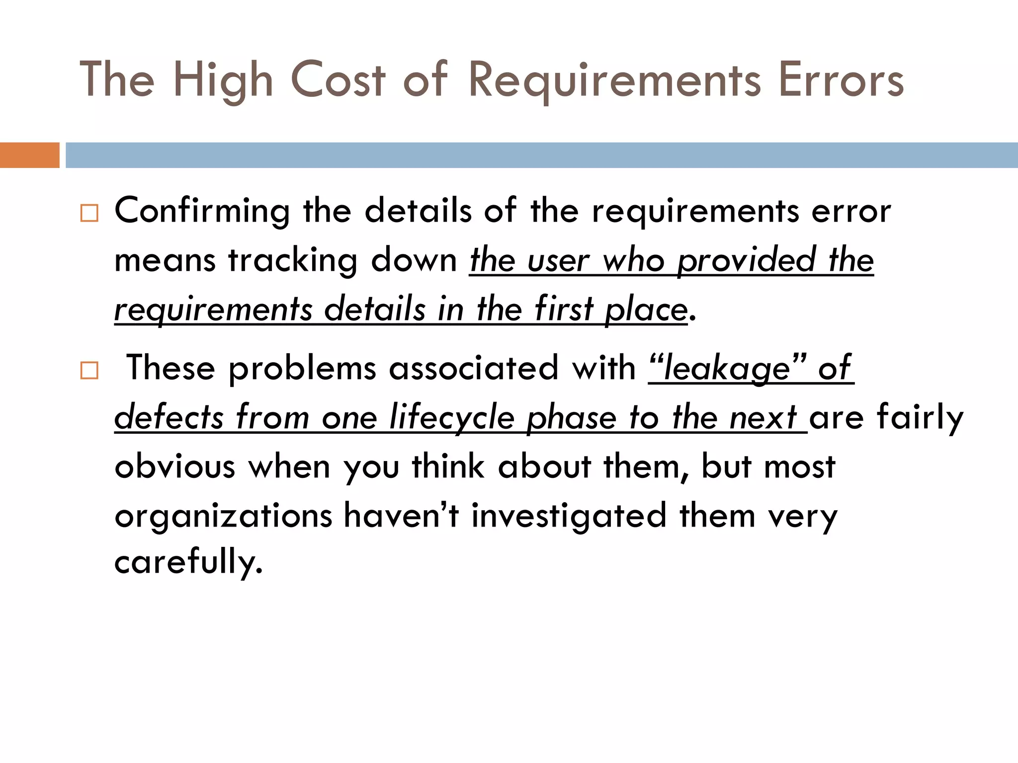 The High Cost of Requirements Errors 
Confirming the details of the requirements error means tracking down the user who provided the requirements details in the first place. 
These problems associated with “leakage” of defects from one lifecycle phase to the next are fairly obvious when you think about them, but most organizations haven’t investigated them very carefully.  