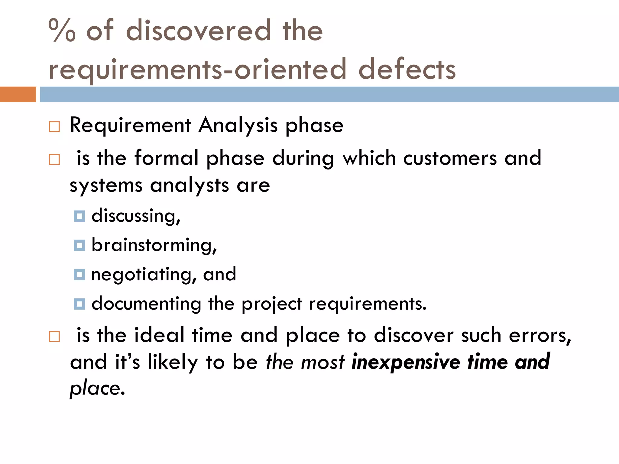 % of discovered therequirements-oriented defects 
Requirement Analysis phase 
is the formal phase during which customers and systems analysts are 
discussing, 
brainstorming, 
negotiating, and 
documenting the project requirements. 
is the ideal time and place to discover such errors, and it’s likely to be the most inexpensive time and place.  