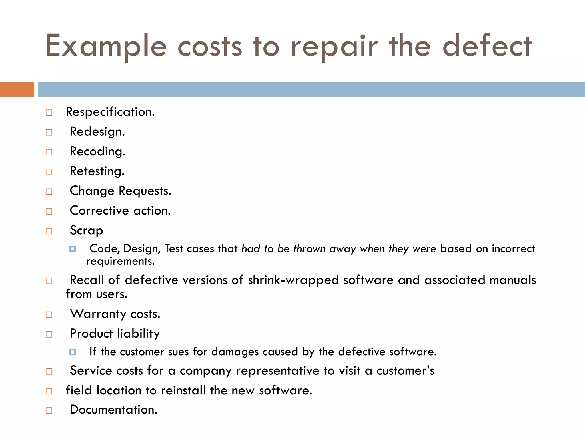 Example costs to repair the defect 
Respecification. 
Redesign. 
Recoding. 
Retesting. 
Change Requests. 
Corrective action. 
Scrap 
Code, Design, Test cases that had to be thrown away when they were based on incorrect requirements. 
Recall of defective versions of shrink-wrapped software and associated manuals from users. 
Warranty costs. 
Product liability 
If the customer sues for damages caused by the defective software. 
Service costs for a company representative to visit a customer’s 
field location to reinstall the new software. 
Documentation.  