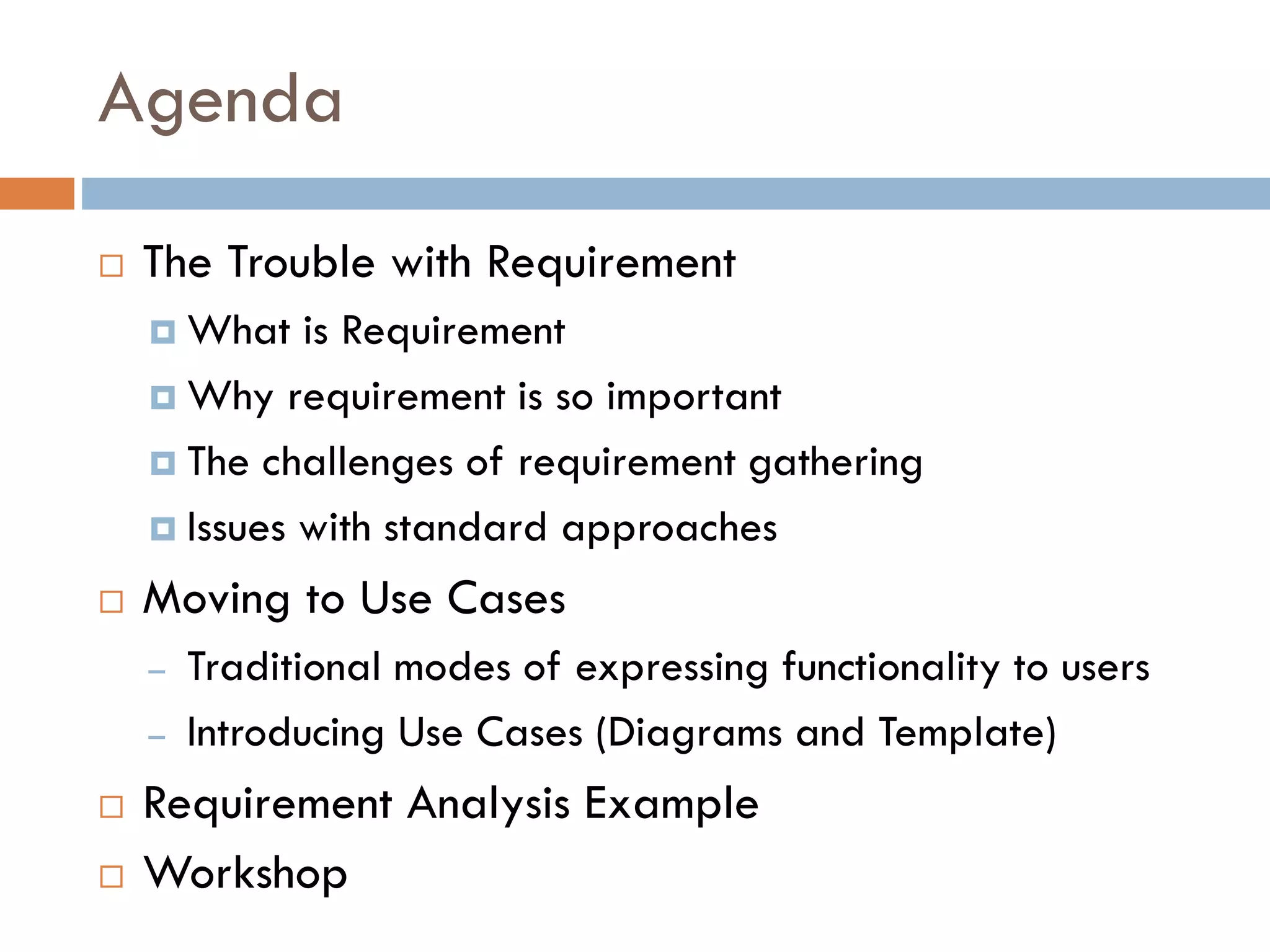 Agenda 
The Trouble with Requirement 
What is Requirement 
Why requirement is so important 
The challenges of requirement gathering 
Issues with standard approaches 
Moving to Use Cases 
–Traditional modes of expressing functionality to users 
–Introducing Use Cases (Diagrams and Template) 
Requirement Analysis Example 
Workshop  