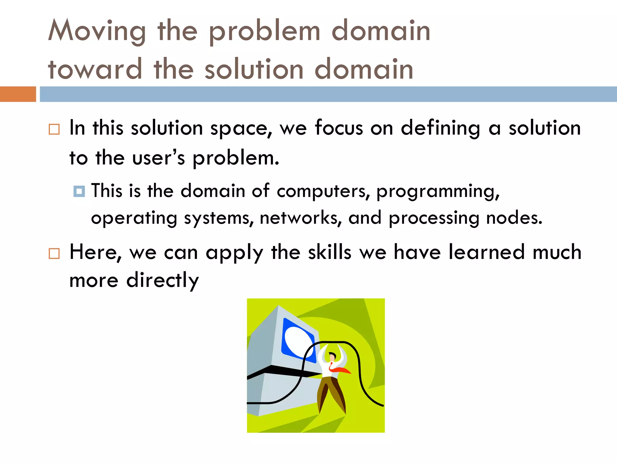 Moving the problem domaintoward the solution domain 
In this solution space, we focus on defining a solution to the user’s problem. 
This is the domain of computers, programming, operating systems, networks, and processing nodes. 
Here, we can apply the skills we have learned much more directly  