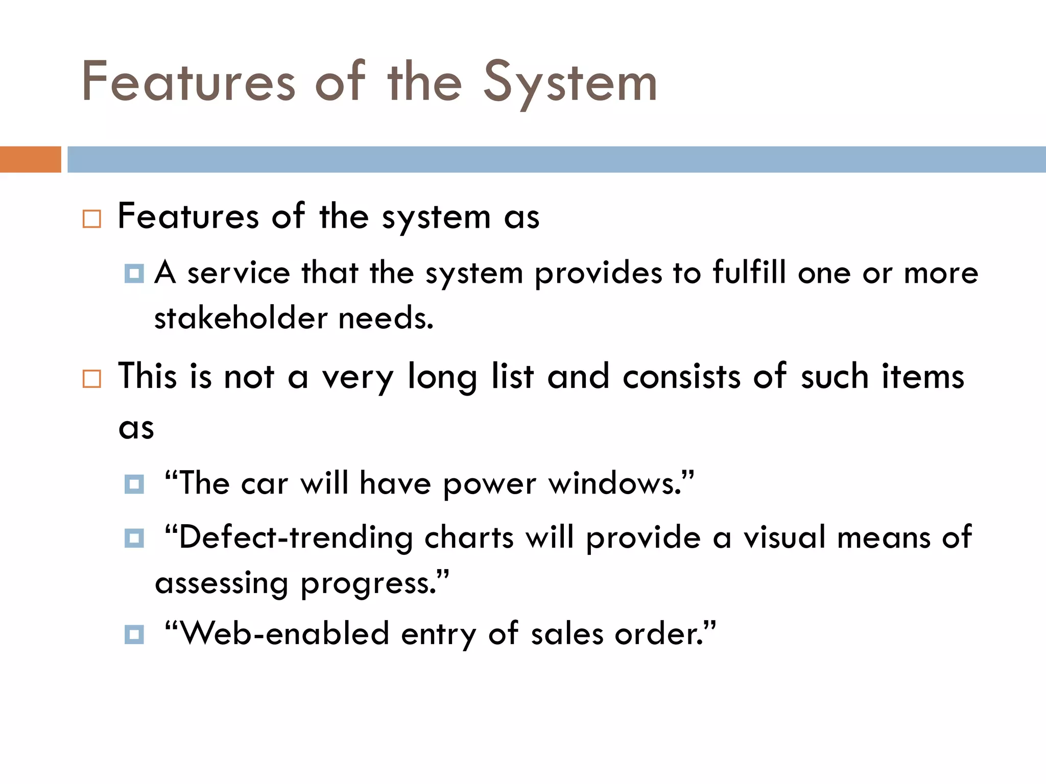 Features of the System 
Features of the system as 
A service that the system provides to fulfill one or more stakeholder needs. 
This is not a very long list and consists of such items as 
“The car will have power windows.” 
“Defect-trending charts will provide a visual means of assessing progress.” 
“Web-enabled entry of sales order.”  