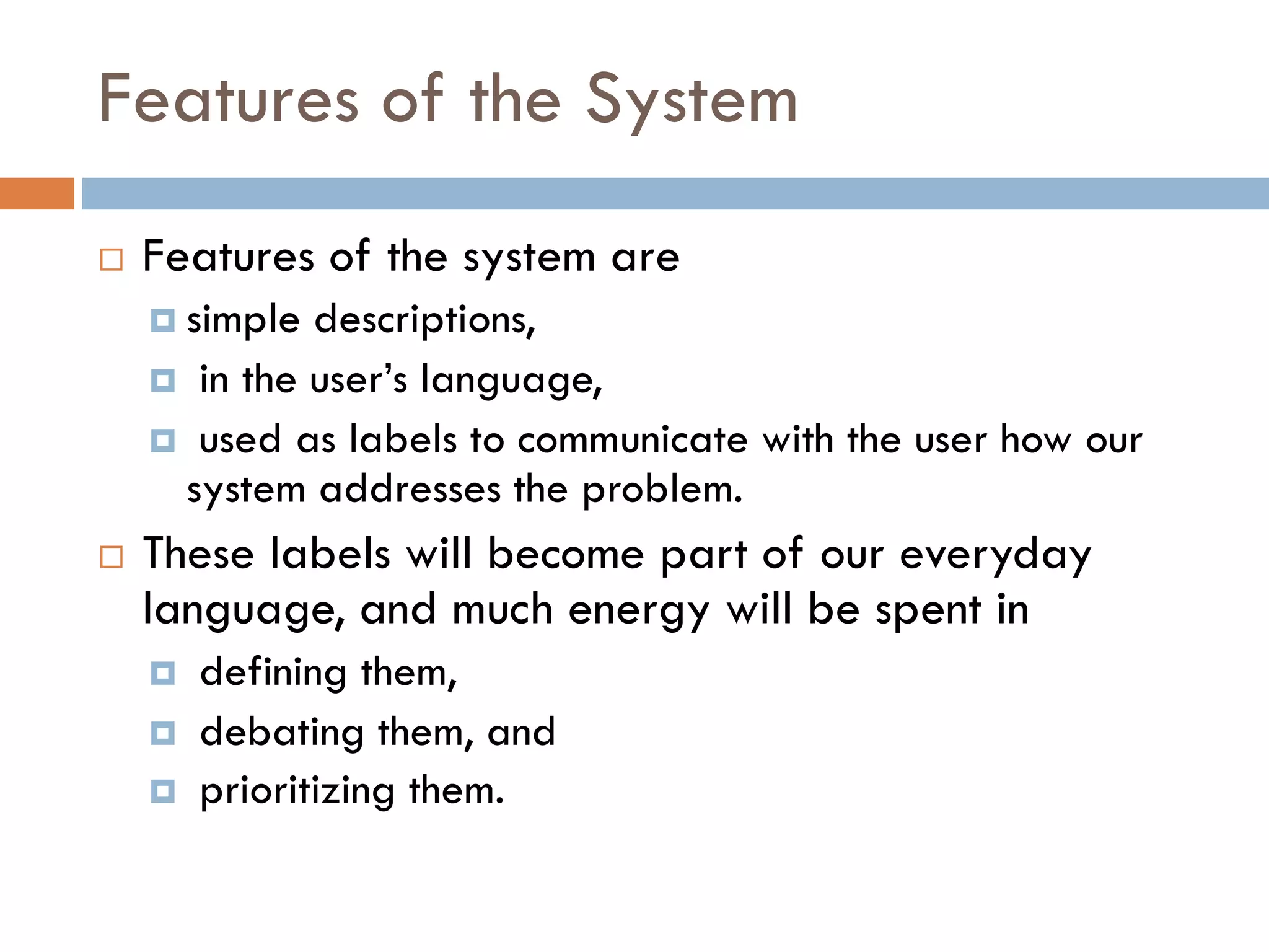 Features of the System 
Features of the system are 
simple descriptions, 
in the user’s language, 
used as labels to communicate with the user how our system addresses the problem. 
These labels will become part of our everyday language, and much energy will be spent in 
defining them, 
debating them, and 
prioritizing them.  
