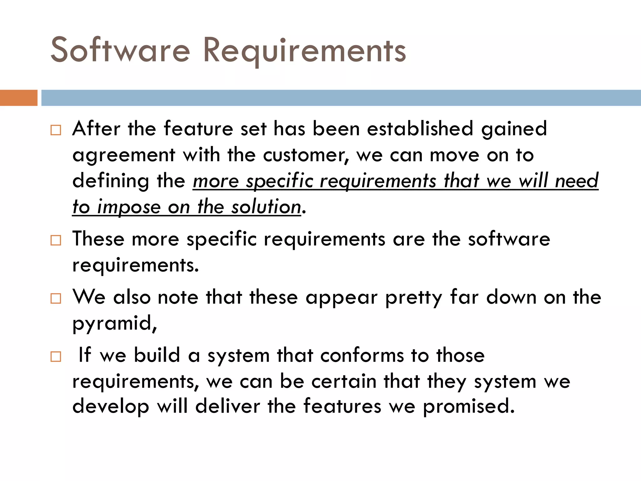 Software Requirements 
After the feature set has been established gained agreement with the customer, we can move on to defining the more specific requirements that we will need to impose on the solution. 
These more specific requirements are the software requirements. 
We also note that these appear pretty far down on the pyramid, 
If we build a system that conforms to those requirements, we can be certain that they system we develop will deliver the features we promised.  
