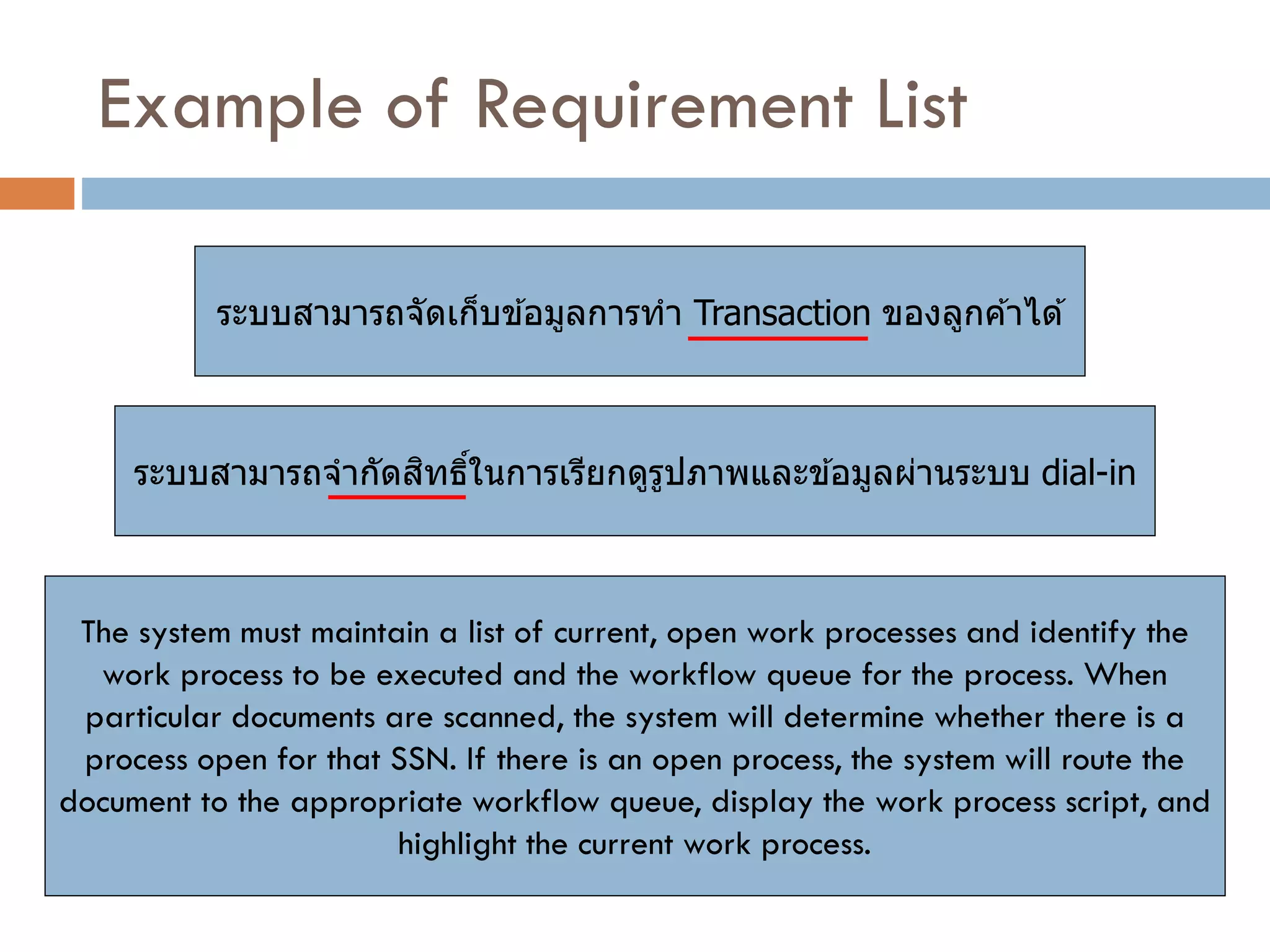 Example of Requirement List 
ระบบสามารถจัดเก็บข้อมูลการทา Transaction ของลูกค้าได้ 
ระบบสามารถจากัดสิทธิ์ในการเรียกดูรูปภาพและข้อมูลผ่านระบบ dial-in 
The system must maintain a list of current, open work processes and identify the work process to be executed and the workflow queue for the process. When particular documents are scanned, the system will determine whether there is a process open for that SSN. If there is an open process, the system will route the document to the appropriate workflow queue, display the work process script, and highlight the current work process.  