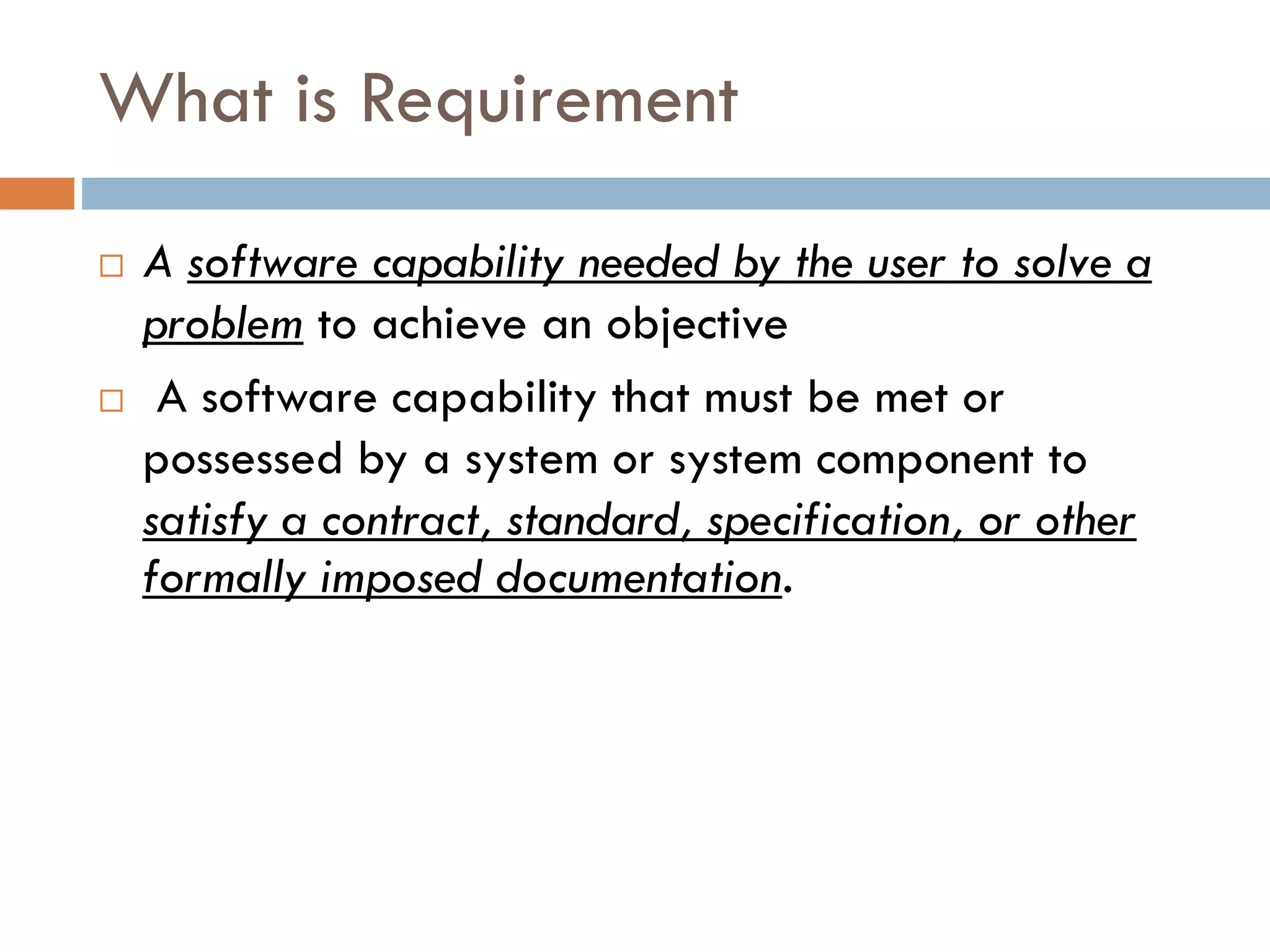 What is Requirement 
A software capability needed by the user to solve a problemto achieve an objective 
A software capability that must be met or possessed by a system or system component to satisfy a contract, standard, specification, or other formally imposed documentation.  